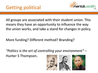 Getting political

All groups are associated with their student union. This
means they have an opportunity to influence the way
the union works, and take a stand for changes in policy.

More funding? Different method? Branding?

“Politics is the art of controlling your environment” –
Hunter S Thompson.
 