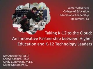 Lamar University College of Education Educational LeadershipBeaumont, TX Taking K-12 to the Cloud: An Innovative Partnership between Higher Education and K-12 Technology Leaders Kay Abernathy, Ed.D.Sheryl Abshire, Ph.D.Cindy Cummings, M.Ed.Diane Mason, Ph.D. 