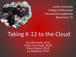 Taking K-12 to the Cloud
Kay Abernathy, Ed.D.
Cindy Cummings, M.Ed.
Diane Mason, Ph.D.
Lu Stephens, Ph.D.
Lamar University
College of Education
Educational Leadership
Beaumont, TX
 