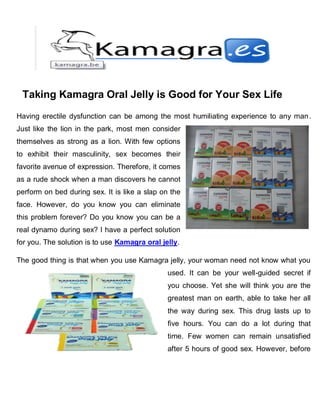 Taking Kamagra Oral Jelly is Good for Your Sex Life
Having erectile dysfunction can be among the most humiliating experience to any man.
Just like the lion in the park, most men consider
themselves as strong as a lion. With few options
to exhibit their masculinity, sex becomes their
favorite avenue of expression. Therefore, it comes
as a rude shock when a man discovers he cannot
perform on bed during sex. It is like a slap on the
face. However, do you know you can eliminate
this problem forever? Do you know you can be a
real dynamo during sex? I have a perfect solution
for you. The solution is to use Kamagra oral jelly.

The good thing is that when you use Kamagra jelly, your woman need not know what you
                                               used. It can be your well-guided secret if
                                               you choose. Yet she will think you are the
                                               greatest man on earth, able to take her all
                                               the way during sex. This drug lasts up to
                                               five hours. You can do a lot during that
                                               time. Few women can remain unsatisfied
                                               after 5 hours of good sex. However, before
 