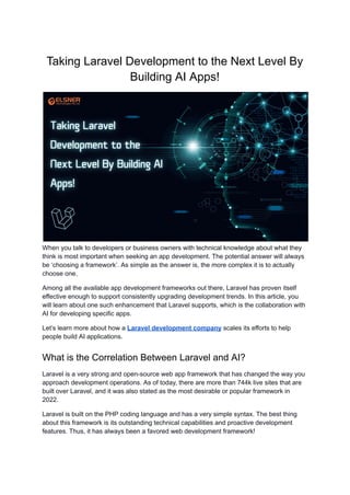 Taking Laravel Development to the Next Level By
Building AI Apps!
When you talk to developers or business owners with technical knowledge about what they
think is most important when seeking an app development. The potential answer will always
be ‘choosing a framework’. As simple as the answer is, the more complex it is to actually
choose one.
Among all the available app development frameworks out there, Laravel has proven itself
effective enough to support consistently upgrading development trends. In this article, you
will learn about one such enhancement that Laravel supports, which is the collaboration with
AI for developing specific apps.
Let’s learn more about how a Laravel development company scales its efforts to help
people build AI applications.
What is the Correlation Between Laravel and AI?
Laravel is a very strong and open-source web app framework that has changed the way you
approach development operations. As of today, there are more than 744k live sites that are
built over Laravel, and it was also stated as the most desirable or popular framework in
2022.
Laravel is built on the PHP coding language and has a very simple syntax. The best thing
about this framework is its outstanding technical capabilities and proactive development
features. Thus, it has always been a favored web development framework!
 
