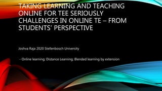 TAKING LEARNING AND TEACHING
ONLINE FOR TEE SERIOUSLY
CHALLENGES IN ONLINE TE – FROM
STUDENTS’ PERSPECTIVE
Joshva Raja 2020 Stellenbosch University
- Online learning; Distance Learning; Blended learning by extension
 