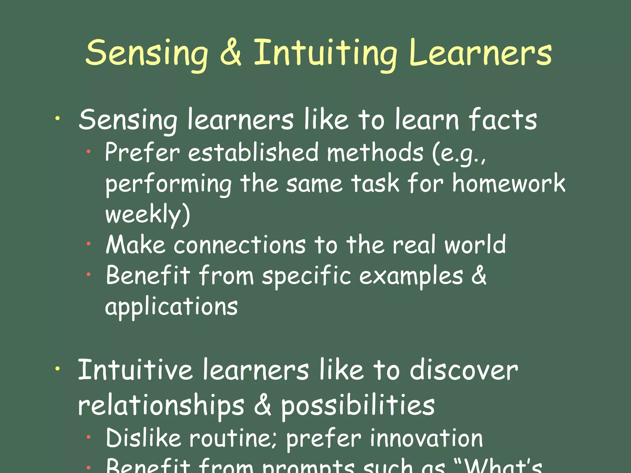 Sensing & Intuiting Learners Sensing learners like to learn facts Prefer established methods (e.g., performing the same task for homework weekly) Make connections to the real world Benefit from specific examples & applications  Intuitive learners like to discover relationships & possibilities  Dislike routine; prefer innovation Benefit from prompts such as “What’s the relationship….? 