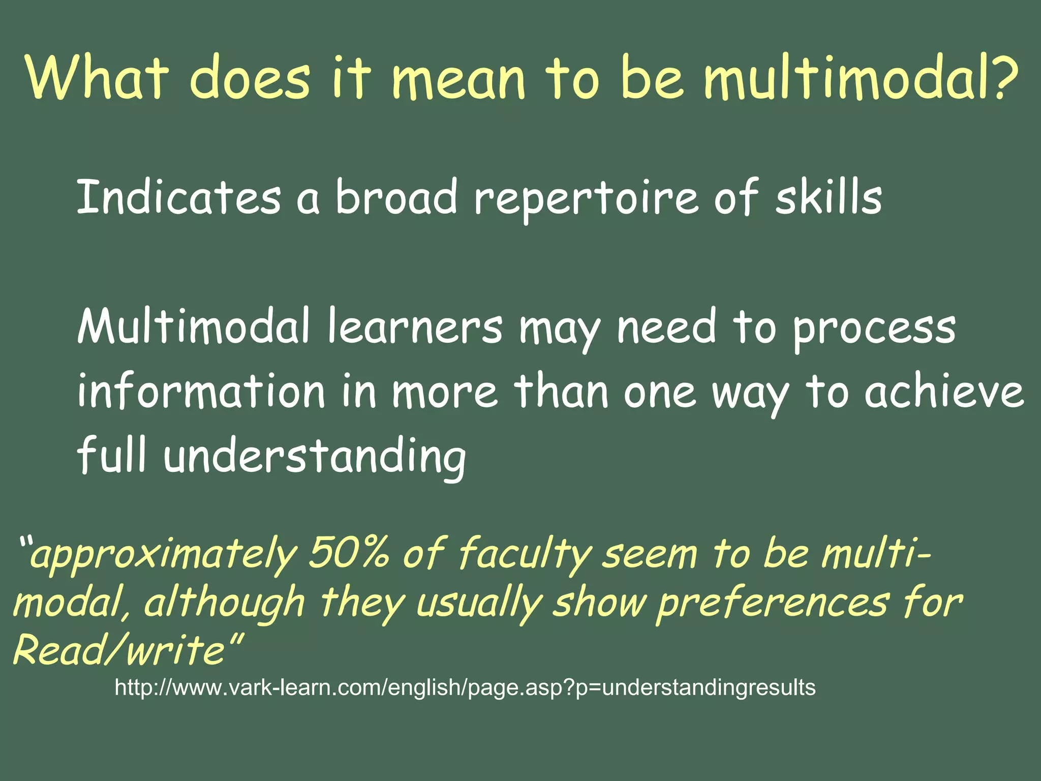 What does it mean to be multimodal? Indicates a broad repertoire of skills Multimodal learners may need to process information in more than one way to achieve full understanding “ approximately 50% of faculty seem to be multi-modal, although they usually show preferences for Read/write” http://www.vark-learn.com/english/page.asp?p=understandingresults 