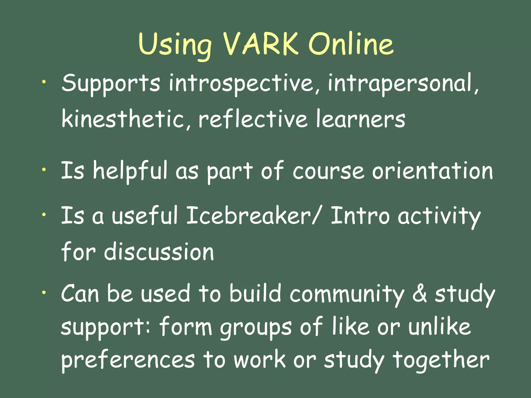 Using VARK Online Supports introspective, intrapersonal, kinesthetic, reflective learners Is helpful as part of course orientation  Is a useful Icebreaker/ Intro activity for discussion Can be used to build community & study support: form groups of like or unlike preferences to work or study together 