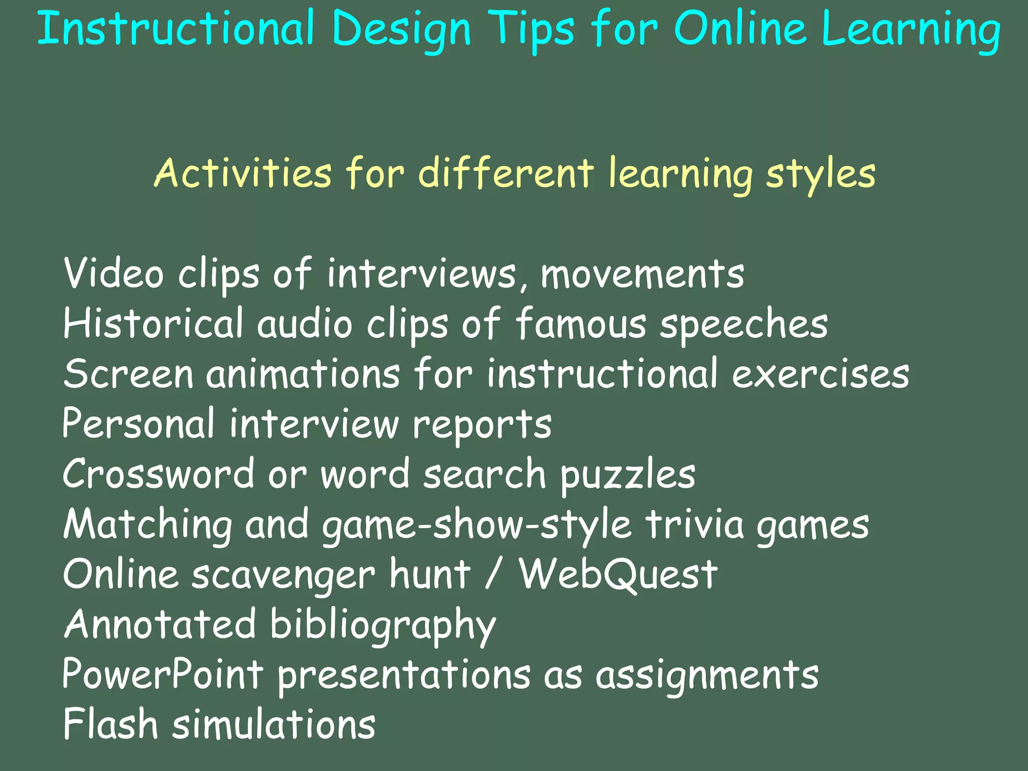Instructional Design Tips for Online Learning   Activities for different learning styles Video clips of interviews, movements  Historical audio clips of famous speeches Screen animations for instructional exercises  Personal interview reports Crossword or word search puzzles  Matching and game-show-style trivia games  Online scavenger hunt / WebQuest Annotated bibliography  PowerPoint presentations as assignments  Flash simulations    Joan Van Duzer (2002)  Rubric for Online Instruction 
