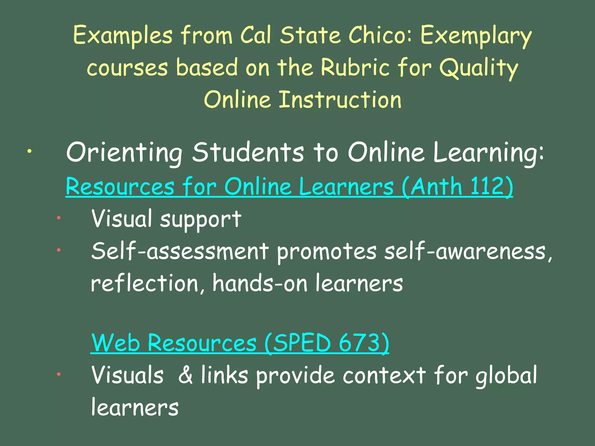 Examples from Cal State Chico: Exemplary courses based on the Rubric for Quality Online Instruction Orienting Students to Online Learning: Resources for Online Learners ( Anth  112) Visual support Self-assessment promotes self-awareness, reflection, hands-on learners  Web Resources (SPED 673) Visuals  & links provide context for global learners  