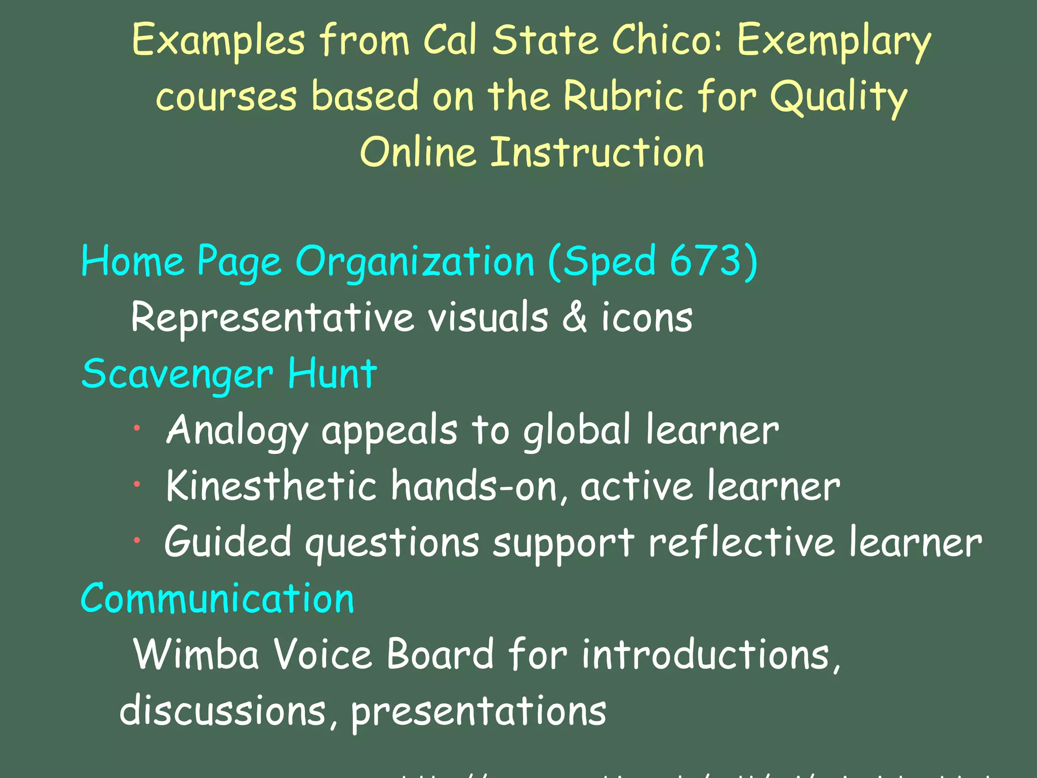 Examples from Cal State Chico: Exemplary courses based on the Rubric for Quality Online Instruction Home Page Organization (Sped 673)   Representative visuals & icons Scavenger Hunt  Analogy appeals to global learner Kinesthetic hands-on, active learner Guided questions support reflective learner Communication   Wimba Voice Board for introductions,  discussions, presentations    http://www.csuchico.edu/celt/roi/eoi_vista.shtml 