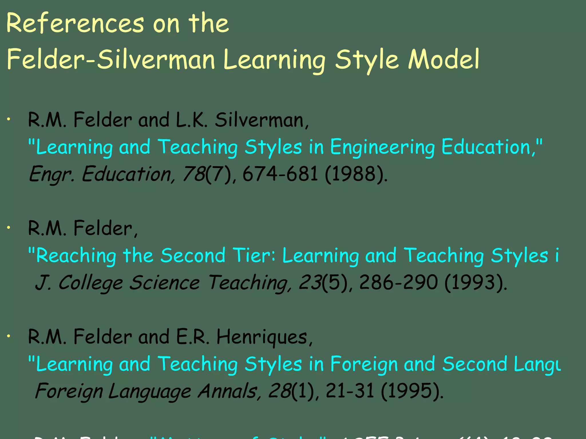 References on the  Felder-Silverman Learning Style Model R.M. Felder and L.K. Silverman,  "Learning and Teaching Styles in Engineering Education,"   Engr. Education, 78 (7), 674-681 (1988).   R.M. Felder,  "Reaching the Second Tier: Learning and Teaching Styles in College Science Education,"   J. College Science Teaching, 23 (5), 286-290 (1993).   R.M. Felder and E.R. Henriques,  "Learning and Teaching Styles in Foreign and Second Language Education,"   Foreign Language Annals, 28 (1), 21-31 (1995).   R.M. Felder,  "Matters of Style."   ASEE Prism, 6 (4), 18-23 (December 1996).  