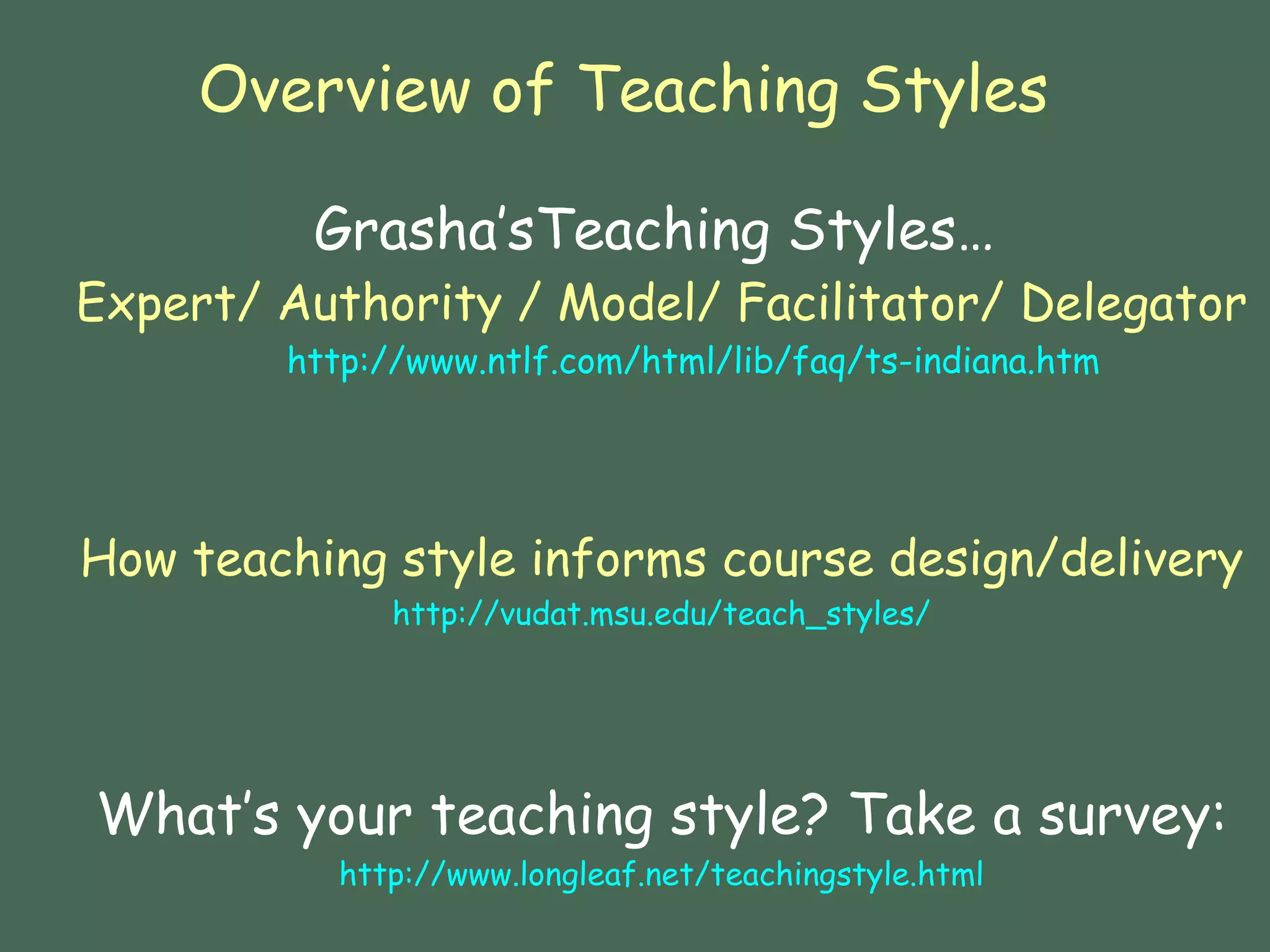 Overview of Teaching Styles   Grasha’sTeaching Styles…   Expert/ Authority / Model/ Facilitator/ Delegator http://www.ntlf.com/html/lib/faq/ts-indiana.htm How teaching style informs course design/delivery http://vudat.msu.edu/teach_styles/ What’s your teaching style? Take a survey: http:// www.longleaf.net/teachingstyle.html 