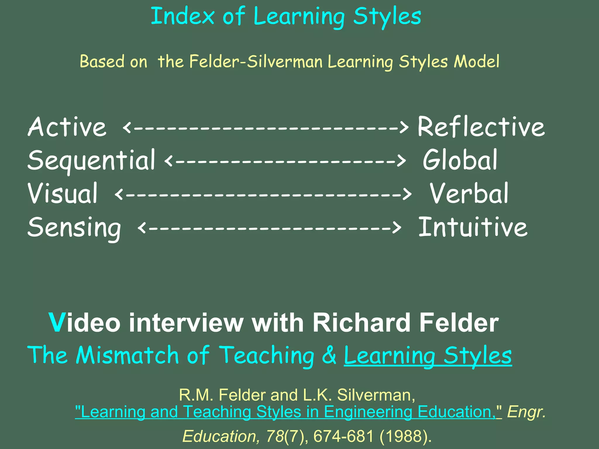Index of Learning Styles   Based on   the Felder-Silverman Learning Styles Model Active  <------------------------> Reflective Sequential <-------------------->  Global  Visual  <------------------------->  Verbal Sensing  <---------------------->  Intuitive Video interview with Richard Felder 	 The Mismatch of Teaching &  Learning Styles R.M. Felder and L.K. Silverman,  "Learning and Teaching Styles in Engineering Education, "   Engr. Education, 78 (7), 674-681 (1988).   