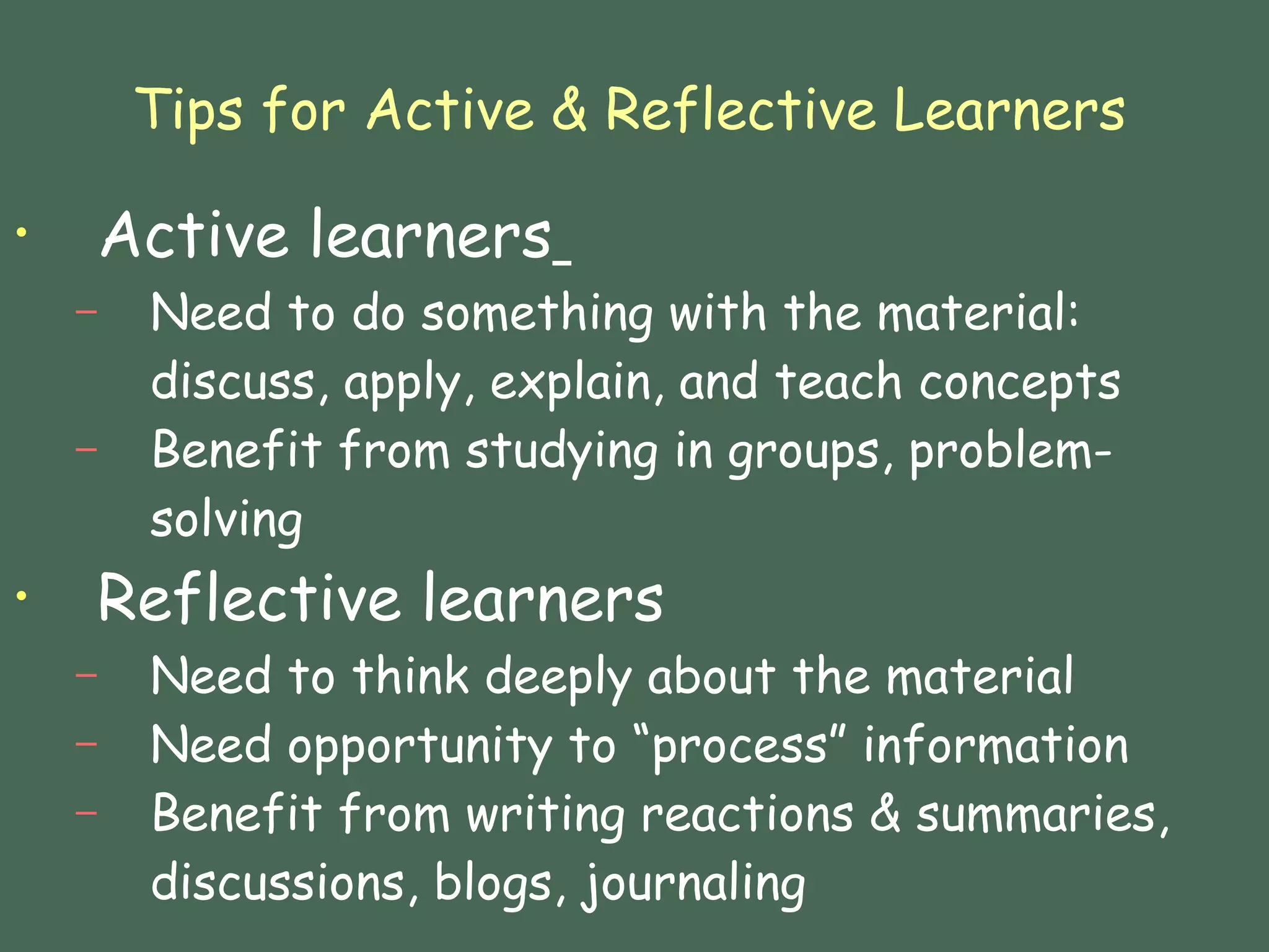 Tips for Active & Reflective Learners Active learners   Need to do something with the material: discuss, apply, explain, and teach concepts  Benefit from studying in groups, problem-solving Reflective learners Need to think deeply about the material Need opportunity to “process” information Benefit from writing reactions & summaries, discussions, blogs, journaling 