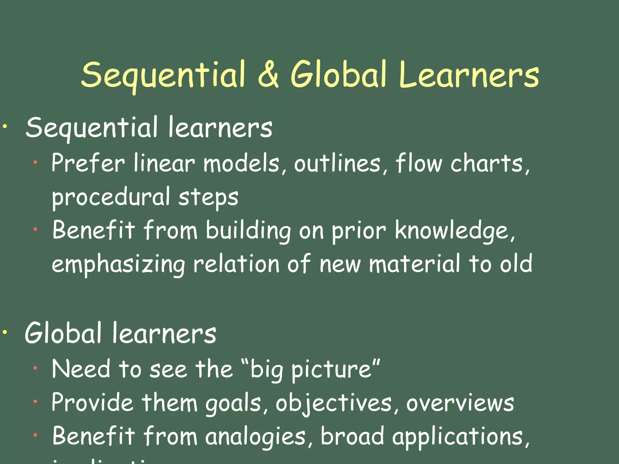 Sequential & Global Learners Sequential learners Prefer linear models, outlines, flow charts, procedural steps Benefit from building on prior knowledge, emphasizing relation of new material to old Global learners Need to see the “big picture” Provide them goals, objectives, overviews Benefit from analogies, broad applications, implications 