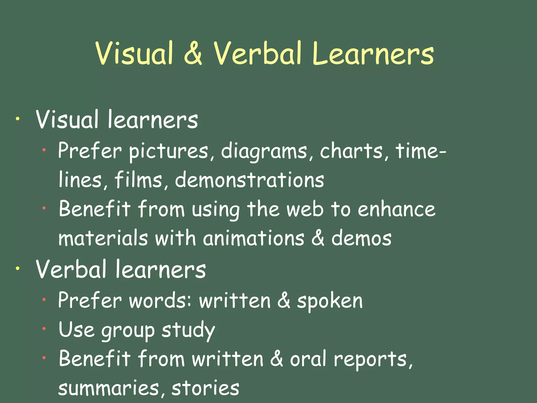Visual & Verbal Learners Visual learners Prefer pictures, diagrams, charts, time-lines, films, demonstrations Benefit from using the web to enhance materials with animations & demos  Verbal learners Prefer words: written & spoken Use group study Benefit from written & oral reports, summaries, stories 
