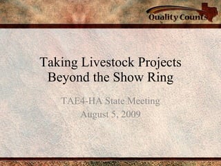 Taking Livestock Projects Beyond the Show Ring TAE4-HA State Meeting August 5, 2009 