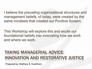 Taking Managerial Advice:Innovation and Restorative Justice I believe the prevailing organizational structures and management beliefs, of today, were created by the same mindsets that created our Punitive System. This Workshop will explore this and excite our foundational beliefs into innovating how we work and where we work. Prepared by: Matthew S. Kuehlhorn 