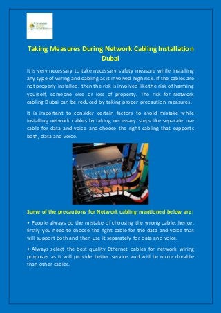 Taking Measures During Network Cabling Installation
Dubai
It is very necessary to take necessary safety measure while installing
any type of wiring and cabling as it involved high risk. If the cables are
not properly installed, then the risk is involved like the risk of harming
yourself, someone else or loss of property. The risk for Network
cabling Dubai can be reduced by taking proper precaution measures.
It is important to consider certain factors to avoid mistake while
installing network cables by taking necessary steps like separate use
cable for data and voice and choose the right cabling that supports
both, data and voice.
Some of the precautions for Network cabling mentioned below are:
• People always do the mistake of choosing the wrong cable; hence,
firstly you need to choose the right cable for the data and voice that
will support both and then use it separately for data and voice.
• Always select the best quality Ethernet cables for network wiring
purposes as it will provide better service and will be more durable
than other cables.
 
