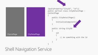 Shell Navigation Service
[QueryProperty("CityId", "id")]
public partial class CityDetailPage :
ContentPage
{
public CityDetailPage()
{
InitializeComponent();
}
public string CityId
{
set
{
// do something with the Id
}
}
}
 
