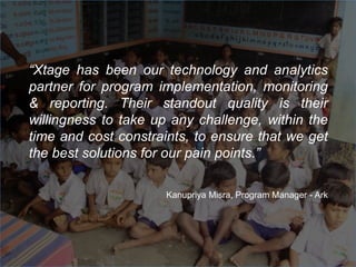 “Xtage has been our technology and analytics
partner for program implementation, monitoring
& reporting. Their standout quality is their
willingness to take up any challenge, within the
time and cost constraints, to ensure that we get
the best solutions for our pain points.”
Kanupriya Misra, Program Manager - Ark
 