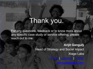 For any questions, feedback or to know more about
any specific case study or service offering, please
reach out to me.
Arijit Ganguly
Head of Strategy and Social Impact
Xtage Labs
Email | LinkedIn | Twitter
www.xtagelabs.com
Thank you.
 