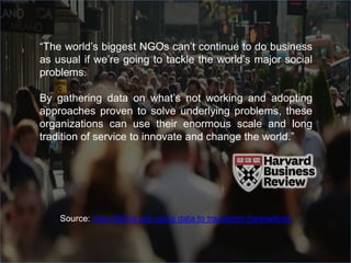“The world’s biggest NGOs can’t continue to do business
as usual if we’re going to tackle the world’s major social
problems.
By gathering data on what’s not working and adopting
approaches proven to solve underlying problems, these
organizations can use their enormous scale and long
tradition of service to innovate and change the world.”
Source: How NGOs are using data to transform themselves
 