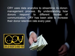 CRY uses data analytics to streamline its donor-
management process. By understanding how
donors respond to different modes of
communication, CRY has been able to increase
their donor retention rate every year.
 