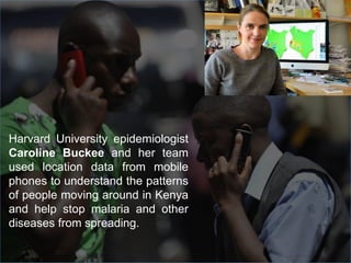Harvard University epidemiologist
Caroline Buckee and her team
used location data from mobile
phones to understand the patterns
of people moving around in Kenya
and help stop malaria and other
diseases from spreading.
 