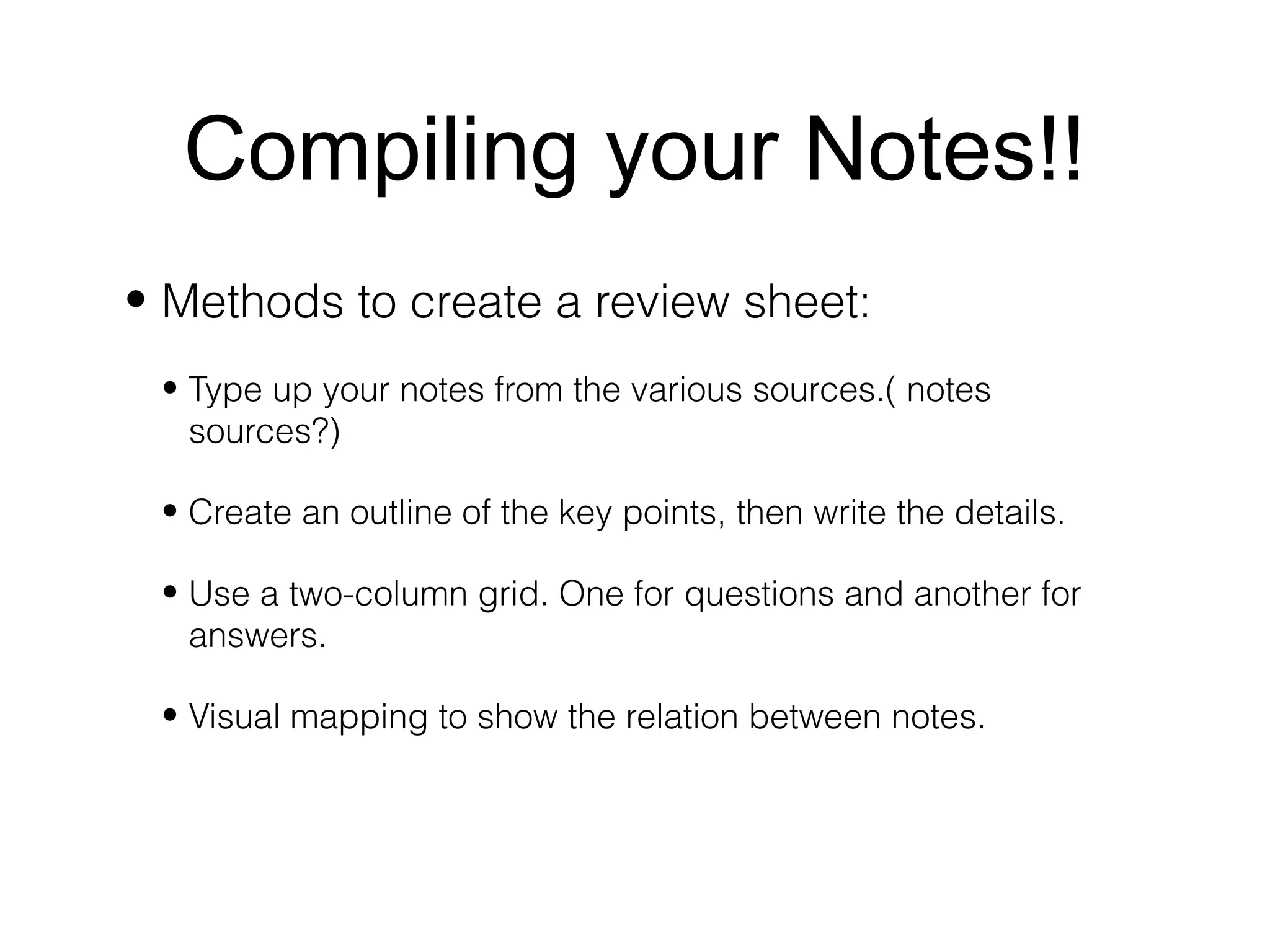 Compiling your Notes!!
• Methods to create a review sheet:
 • Type up your notes from the various sources.( notes
   sources?)

 • Create an outline of the key points, then write the details.

 • Use a two-column grid. One for questions and another for
   answers.

 • Visual mapping to show the relation between notes.
 