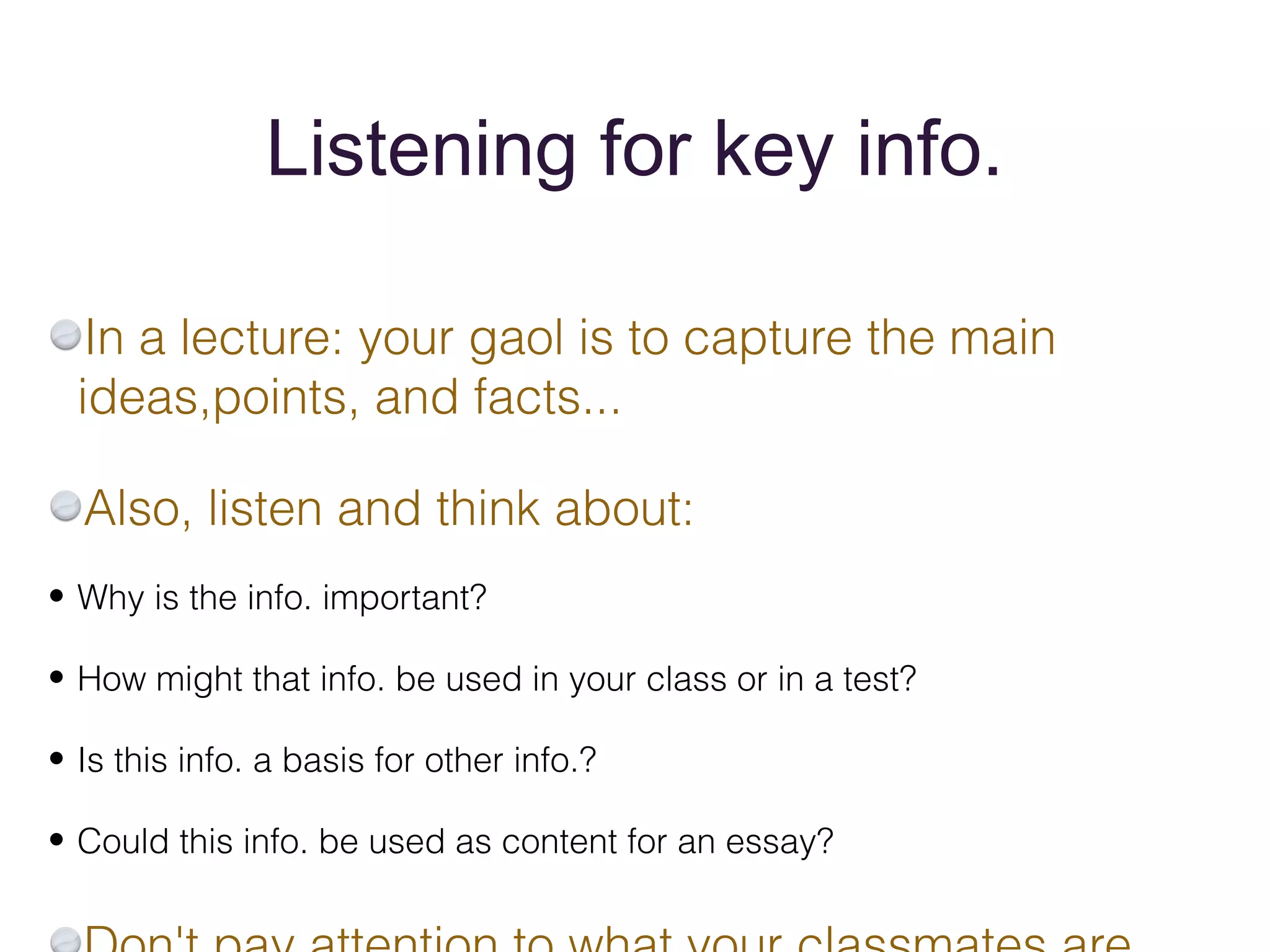 Listening for key info.

   In a lecture: your gaol is to capture the main
  ideas,points, and facts...

  Also, listen and think about:
• Why is the info. important?

• How might that info. be used in your class or in a test?

• Is this info. a basis for other info.?

• Could this info. be used as content for an essay?
 