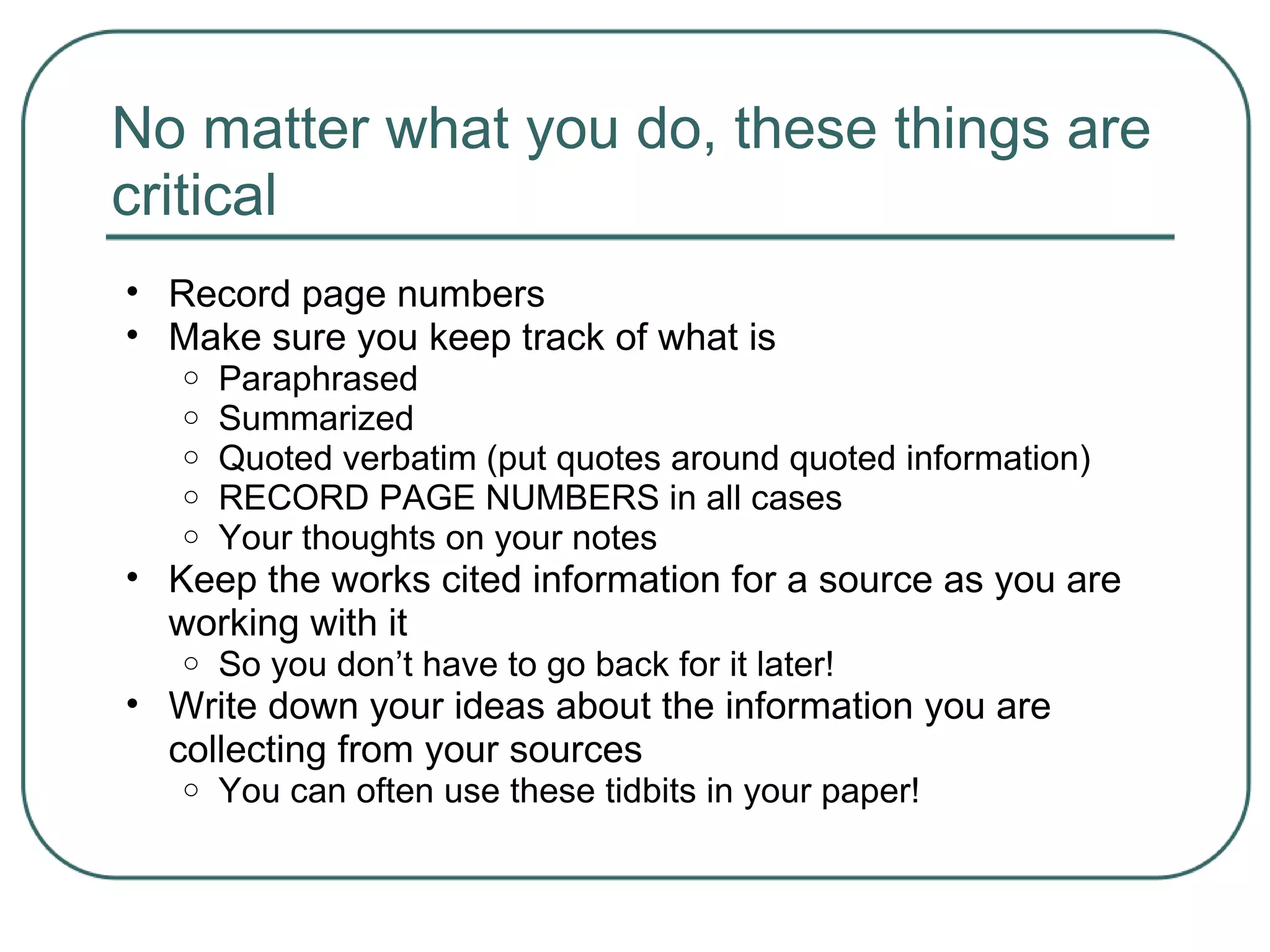 No matter what you do, these things are
critical
• Record page numbers
• Make sure you keep track of what is
o Paraphrased
o Summarized
o Quoted verbatim (put quotes around quoted information)
o RECORD PAGE NUMBERS in all cases
o Your thoughts on your notes
• Keep the works cited information for a source as you are
working with it
o So you don’t have to go back for it later!
• Write down your ideas about the information you are
collecting from your sources
o You can often use these tidbits in your paper!