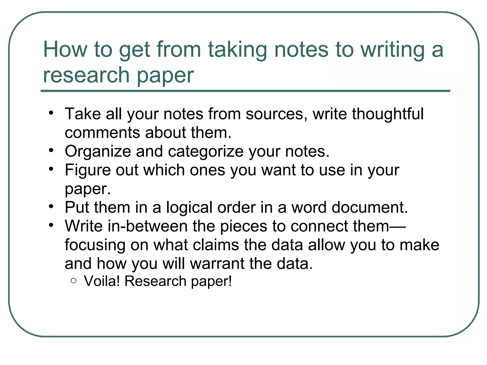 How to get from taking notes to writing a
research paper
• Take all your notes from sources, write thoughtful
comments about them.
• Organize and categorize your notes.
• Figure out which ones you want to use in your
paper.
• Put them in a logical order in a word document.
• Write in-between the pieces to connect them—
focusing on what claims the data allow you to make
and how you will warrant the data.
o Voila! Research paper!