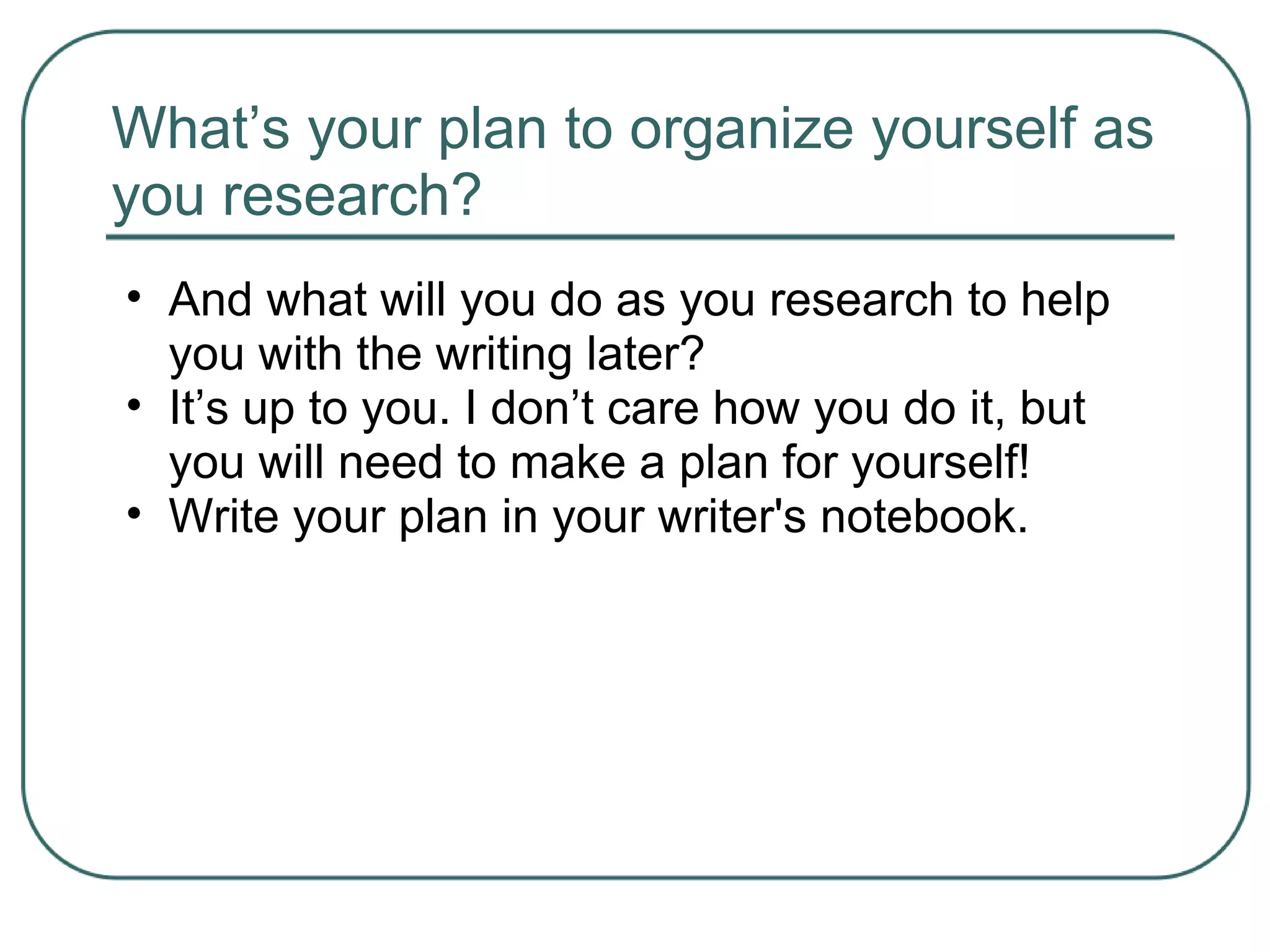 What’s your plan to organize yourself as
you research?
• And what will you do as you research to help
you with the writing later?
• It’s up to you. I don’t care how you do it, but
you will need to make a plan for yourself!
• Write your plan in your writer's notebook.