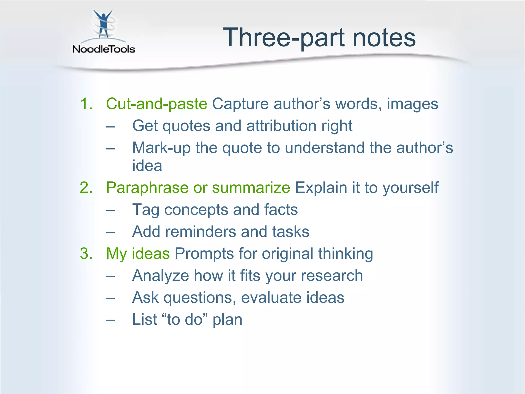 Three-part notes Cut-and-paste  Capture author’s words, images Get quotes and attribution right Mark-up the quote to understand the author’s idea Paraphrase or summarize  Explain it to yourself Tag concepts and facts Add reminders and tasks My ideas  Prompts for original thinking Analyze how it fits your research Ask questions, evaluate ideas List “to do” plan 