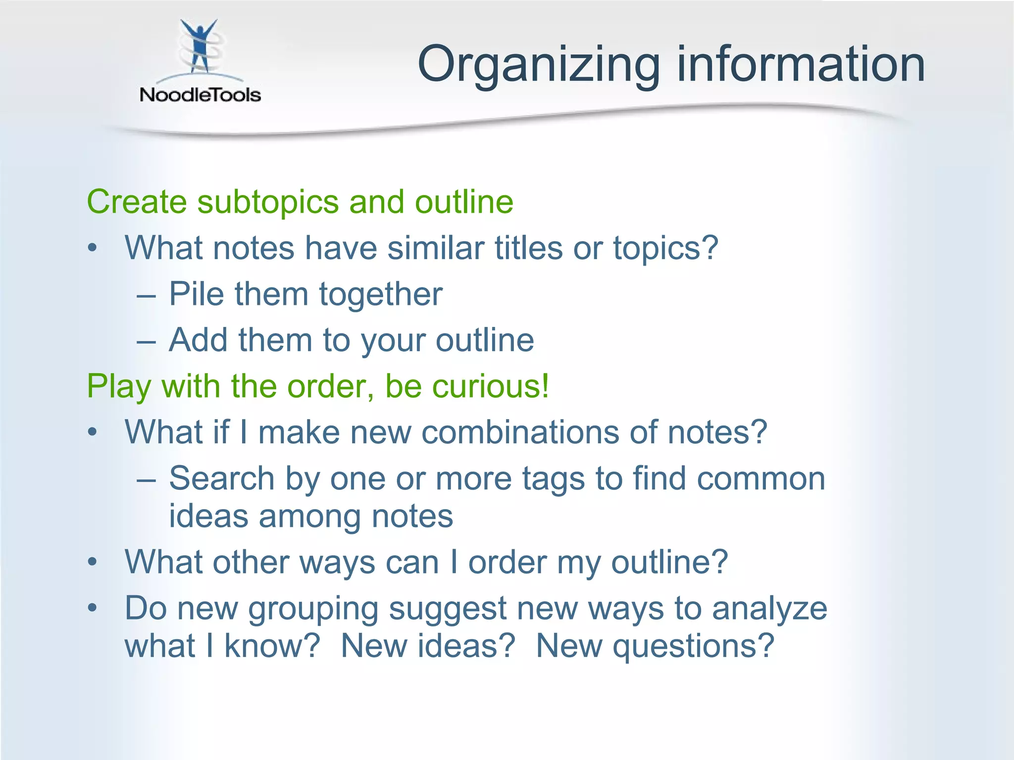 Organizing information Create subtopics and outline What notes have similar titles or topics?  Pile them together Add them to your outline Play with the order, be curious! What if I make new combinations of notes?  Search by one or more tags to find common ideas among notes What other ways can I order my outline? Do new grouping suggest new ways to analyze what I know?  New ideas?  New questions? 