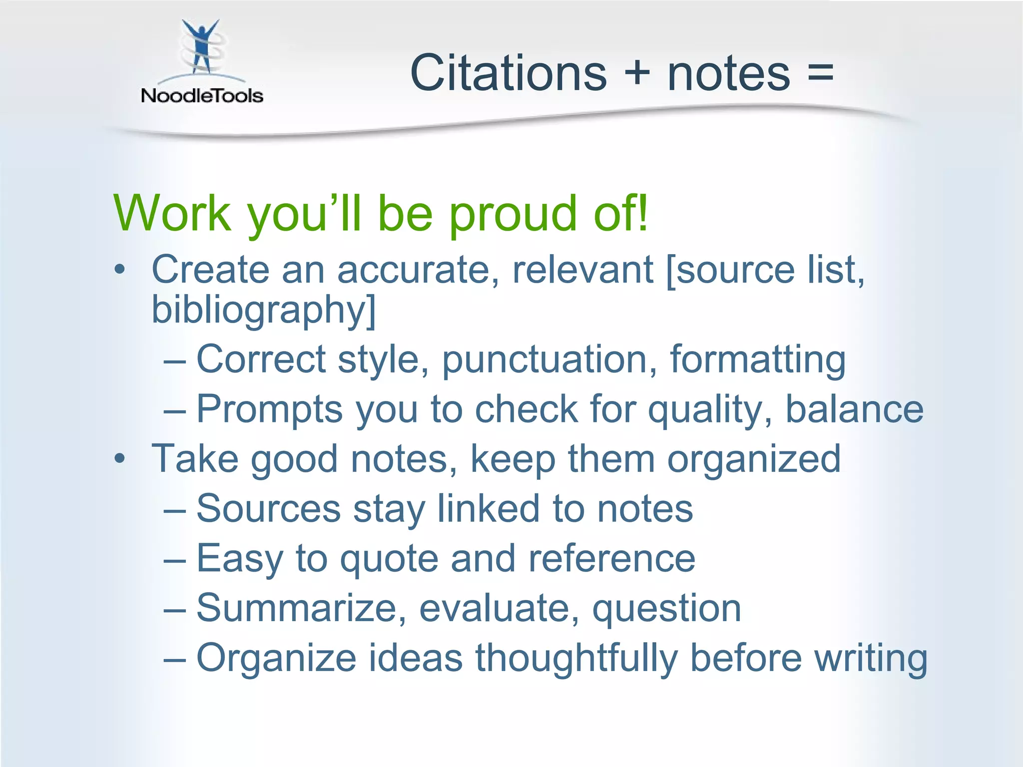 Citations + notes = Work you’ll be proud of! Create an accurate, relevant [source list, bibliography] Correct style, punctuation, formatting Prompts you to check for quality, balance Take good notes, keep them organized Sources stay linked to notes  Easy to quote and reference Summarize, evaluate, question Organize ideas thoughtfully before writing 