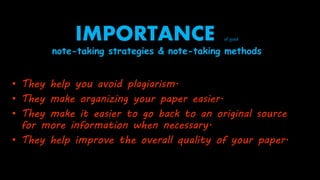 IMPORTANCE of good
note-taking strategies & note-taking methods
• They help you avoid plagiarism.
• They make organizing your paper easier.
• They make it easier to go back to an original source
for more information when necessary.
• They help improve the overall quality of your paper.
 
