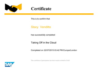 Certificate
This is to confirm that
Stacy Venditto
has successfully completed
Taking Off in the Cloud
Completed on 22/07/2015 03:42 PM Europe/London
This certificate of participation has been issued on behalf of SAP.
 