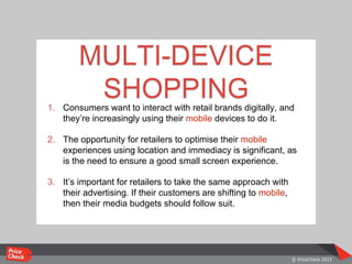1. Consumers want to interact with retail brands digitally, and
they’re increasingly using their mobile devices to do it.
2. The opportunity for retailers to optimise their mobile
experiences using location and immediacy is significant, as
is the need to ensure a good small screen experience.
3. It’s important for retailers to take the same approach with
their advertising. If their customers are shifting to mobile,
then their media budgets should follow suit.
MULTI-DEVICE
SHOPPING
 