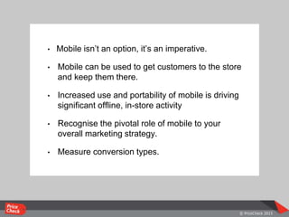 • Mobile isn’t an option, it’s an imperative.
• Mobile can be used to get customers to the store
and keep them there.
• Increased use and portability of mobile is driving
significant offline, in-store activity
• Recognise the pivotal role of mobile to your
overall marketing strategy.
• Measure conversion types.
 