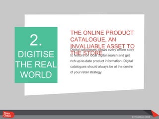 THE ONLINE PRODUCT
CATALOGUE, AN
INVALUABLE ASSET TO
THE STORE
Digital catalogues allows every offline store
to feature on local digital search and get
rich up-to-date product information. Digital
catalogues should always be at the centre
of your retail strategy
2.
DIGITISE
THE REAL
WORLD
 