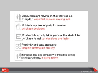 Consumers are relying on their devices as
everyday, essential decision making tool
Mobile is a powerful part of consumer
purchase decisions
Most mobile activity takes place at the start of the
purchase funnel but decisions are faster
Increased use and portability of mobile is driving
significant offline, in-store activity
Proximity and easy access to
location information are key
 