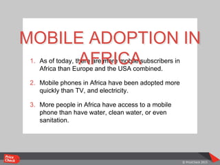 1. As of today, there are more mobile subscribers in
Africa than Europe and the USA combined.
2. Mobile phones in Africa have been adopted more
quickly than TV, and electricity.
3. More people in Africa have access to a mobile
phone than have water, clean water, or even
sanitation.
MOBILE ADOPTION IN
AFRICA
 