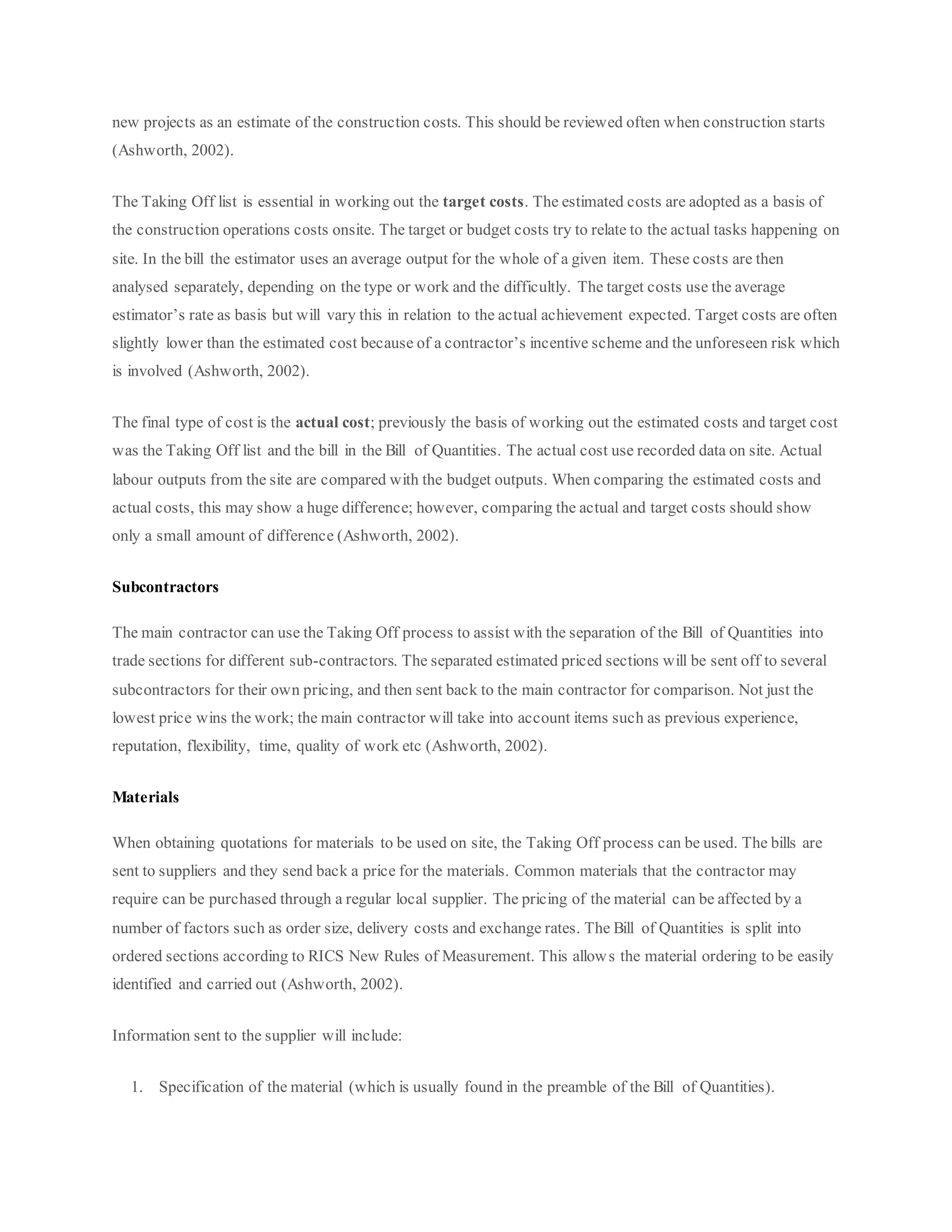 new projects as an estimate of the construction costs. This should be reviewed often when construction starts
(Ashworth, 2002).
The Taking Off list is essential in working out the target costs. The estimated costs are adopted as a basis of
the construction operations costs onsite. The target or budget costs try to relate to the actual tasks happening on
site. In the bill the estimator uses an average output for the whole of a given item. These costs are then
analysed separately, depending on the type or work and the difficultly. The target costs use the average
estimator’s rate as basis but will vary this in relation to the actual achievement expected. Target costs are often
slightly lower than the estimated cost because of a contractor’s incentive scheme and the unforeseen risk which
is involved (Ashworth, 2002).
The final type of cost is the actual cost; previously the basis of working out the estimated costs and target cost
was the Taking Off list and the bill in the Bill of Quantities. The actual cost use recorded data on site. Actual
labour outputs from the site are compared with the budget outputs. When comparing the estimated costs and
actual costs, this may show a huge difference; however, comparing the actual and target costs should show
only a small amount of difference (Ashworth, 2002).
Subcontractors
The main contractor can use the Taking Off process to assist with the separation of the Bill of Quantities into
trade sections for different sub-contractors. The separated estimated priced sections will be sent off to several
subcontractors for their own pricing, and then sent back to the main contractor for comparison. Not just the
lowest price wins the work; the main contractor will take into account items such as previous experience,
reputation, flexibility, time, quality of work etc (Ashworth, 2002).
Materials
When obtaining quotations for materials to be used on site, the Taking Off process can be used. The bills are
sent to suppliers and they send back a price for the materials. Common materials that the contractor may
require can be purchased through a regular local supplier. The pricing of the material can be affected by a
number of factors such as order size, delivery costs and exchange rates. The Bill of Quantities is split into
ordered sections according to RICS New Rules of Measurement. This allows the material ordering to be easily
identified and carried out (Ashworth, 2002).
Information sent to the supplier will include:
1. Specification of the material (which is usually found in the preamble of the Bill of Quantities).
 