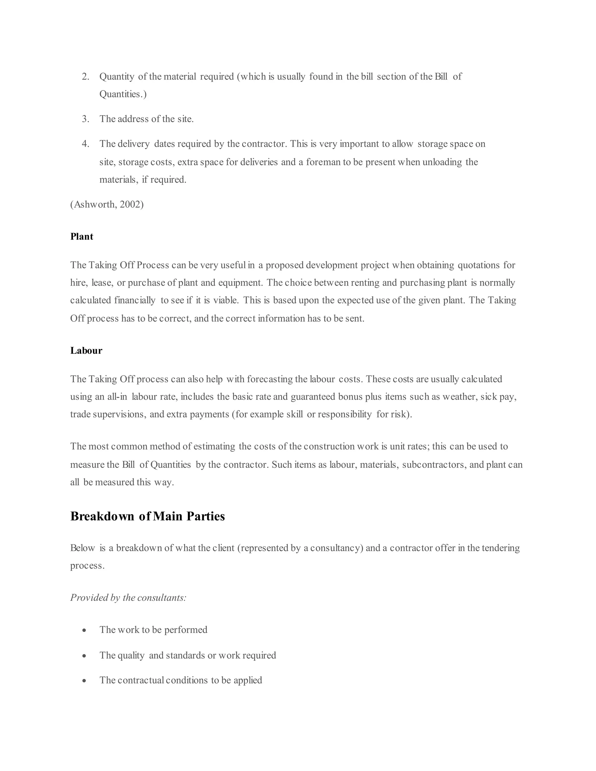 2. Quantity of the material required (which is usually found in the bill section of the Bill of
Quantities.)
3. The address of the site.
4. The delivery dates required by the contractor. This is very important to allow storage space on
site, storage costs, extra space for deliveries and a foreman to be present when unloading the
materials, if required.
(Ashworth, 2002)
Plant
The Taking Off Process can be very useful in a proposed development project when obtaining quotations for
hire, lease, or purchase of plant and equipment. The choice between renting and purchasing plant is normally
calculated financially to see if it is viable. This is based upon the expected use of the given plant. The Taking
Off process has to be correct, and the correct information has to be sent.
Labour
The Taking Off process can also help with forecasting the labour costs. These costs are usually calculated
using an all-in labour rate, includes the basic rate and guaranteed bonus plus items such as weather, sick pay,
trade supervisions, and extra payments (for example skill or responsibility for risk).
The most common method of estimating the costs of the construction work is unit rates; this can be used to
measure the Bill of Quantities by the contractor. Such items as labour, materials, subcontractors, and plant can
all be measured this way.
Breakdown of Main Parties
Below is a breakdown of what the client (represented by a consultancy) and a contractor offer in the tendering
process.
Provided by the consultants:
 The work to be performed
 The quality and standards or work required
 The contractual conditions to be applied
 