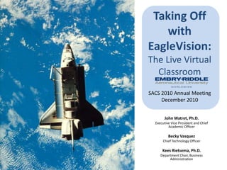 Taking Off with EagleVision:The Live Virtual ClassroomSACS 2010 Annual MeetingDecember 2010 John Watret, Ph.D. Executive Vice President and Chief Academic Officer Becky Vasquez Chief Technology Officer Kees Rietsema, Ph.D. Department Chair, Business Administration 