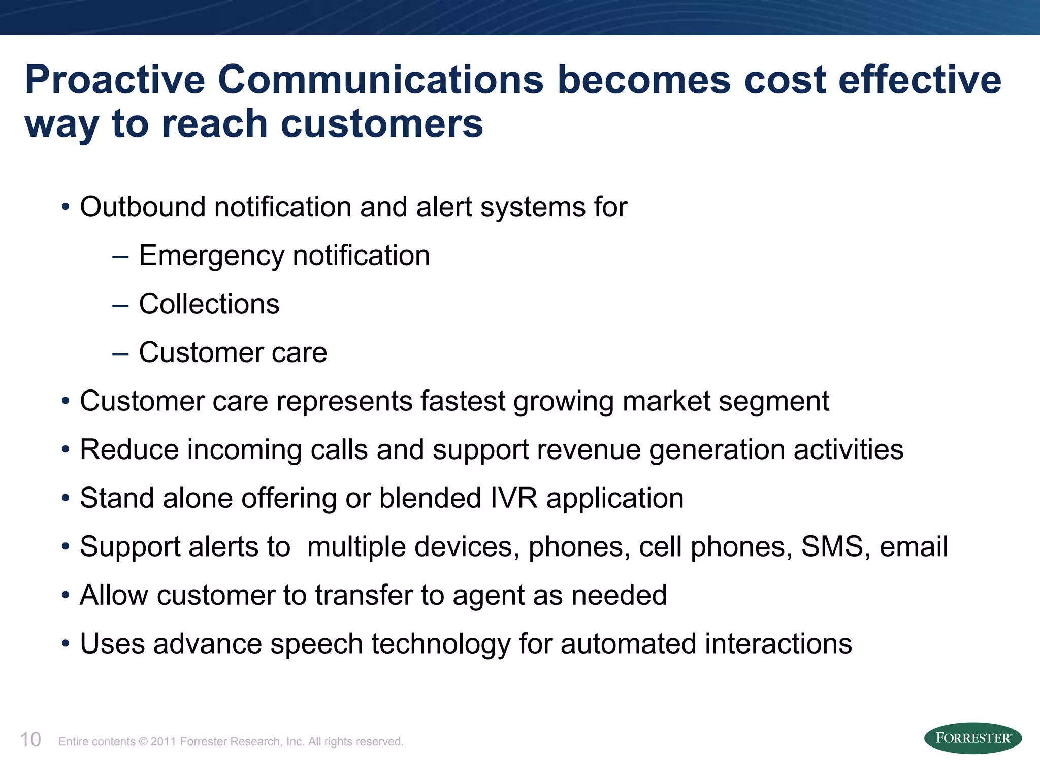 Proactive Communications becomes cost effective
way to reach customers
     • Outbound notification and alert systems for
               – Emergency notification
               – Collections
               – Customer care
     • Customer care represents fastest growing market segment
     • Reduce incoming calls and support revenue generation activities
     • Stand alone offering or blended IVR application
     • Support alerts to multiple devices, phones, cell phones, SMS, email
     • Allow customer to transfer to agent as needed
     • Uses advance speech technology for automated interactions


10   Entire contents © 2011 Forrester Research, Inc. All rights reserved.
 