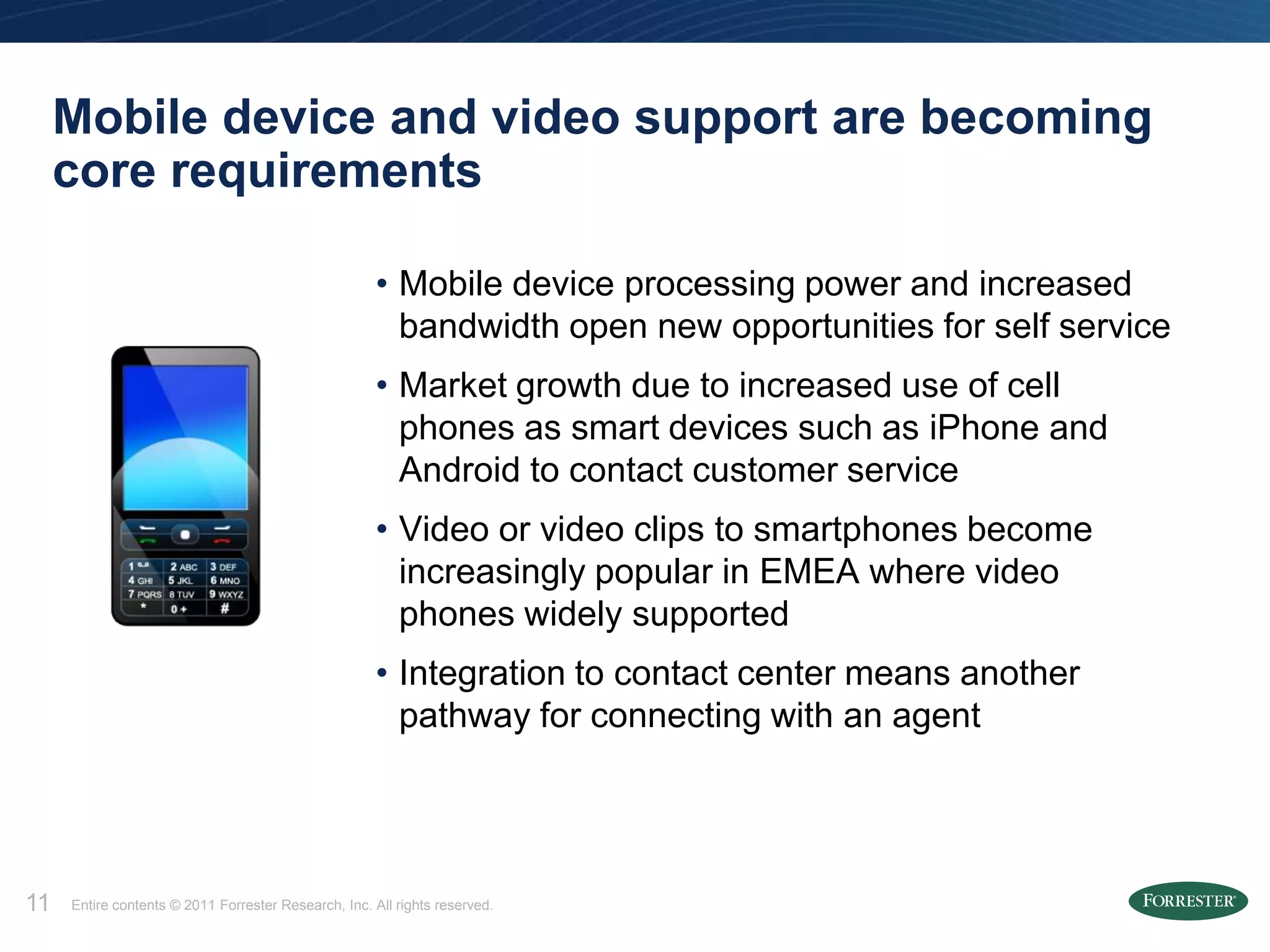 Mobile device and video support are becoming
     core requirements

                                                      • Mobile device processing power and increased
                                                        bandwidth open new opportunities for self service
                                                      • Market growth due to increased use of cell
                                                        phones as smart devices such as iPhone and
                                                        Android to contact customer service
                                                      • Video or video clips to smartphones become
                                                        increasingly popular in EMEA where video
                                                        phones widely supported
                                                      • Integration to contact center means another
                                                        pathway for connecting with an agent




11   Entire contents © 2011 Forrester Research, Inc. All rights reserved.
 