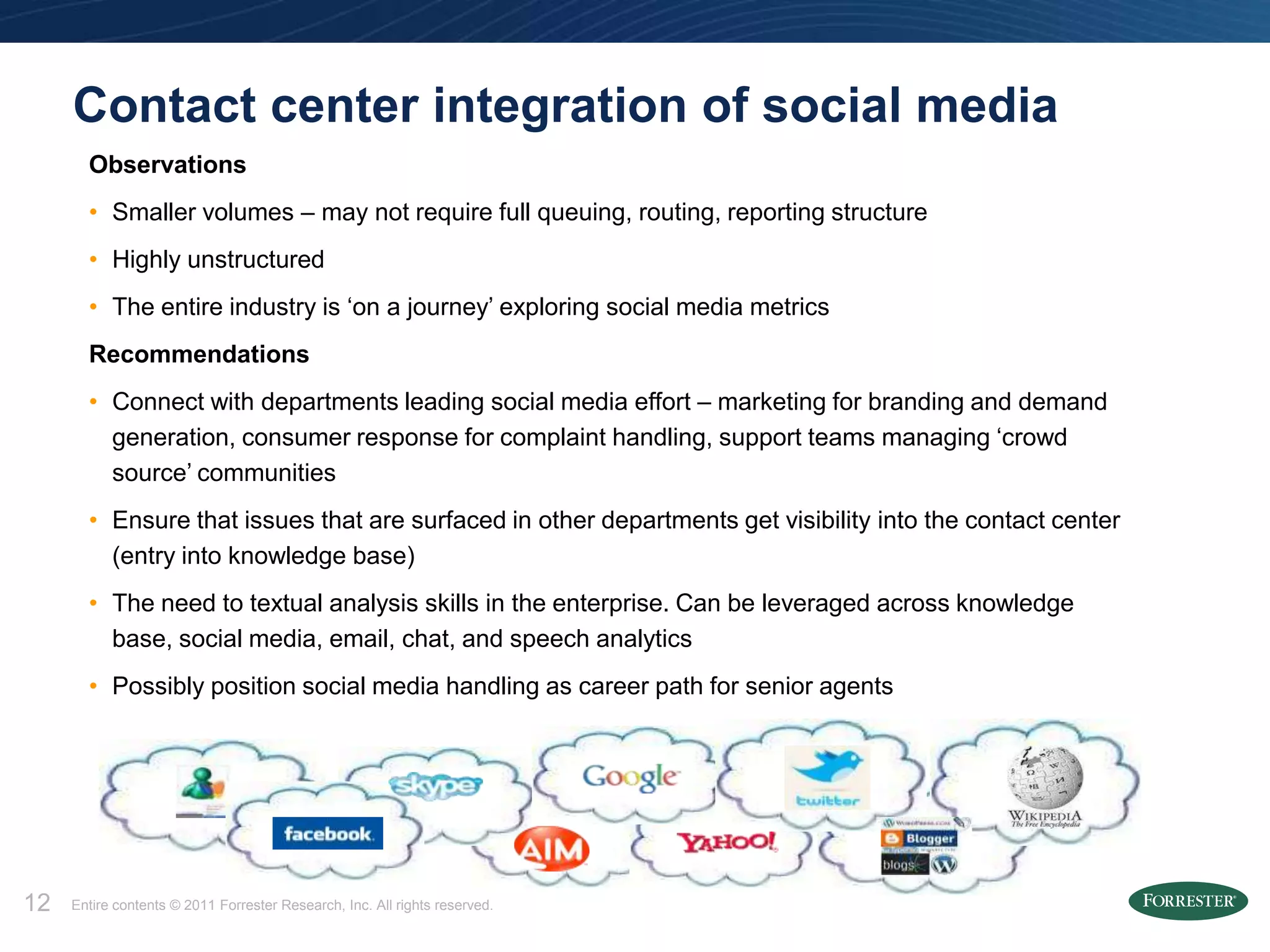 Contact center integration of social media
       Observations
       • Smaller volumes – may not require full queuing, routing, reporting structure
       • Highly unstructured
       • The entire industry is ‘on a journey’ exploring social media metrics
       Recommendations
       • Connect with departments leading social media effort – marketing for branding and demand
         generation, consumer response for complaint handling, support teams managing ‘crowd
         source’ communities
       • Ensure that issues that are surfaced in other departments get visibility into the contact center
         (entry into knowledge base)
       • The need to textual analysis skills in the enterprise. Can be leveraged across knowledge
         base, social media, email, chat, and speech analytics
       • Possibly position social media handling as career path for senior agents




12   Entire contents © 2011 Forrester Research, Inc. All rights reserved.
 