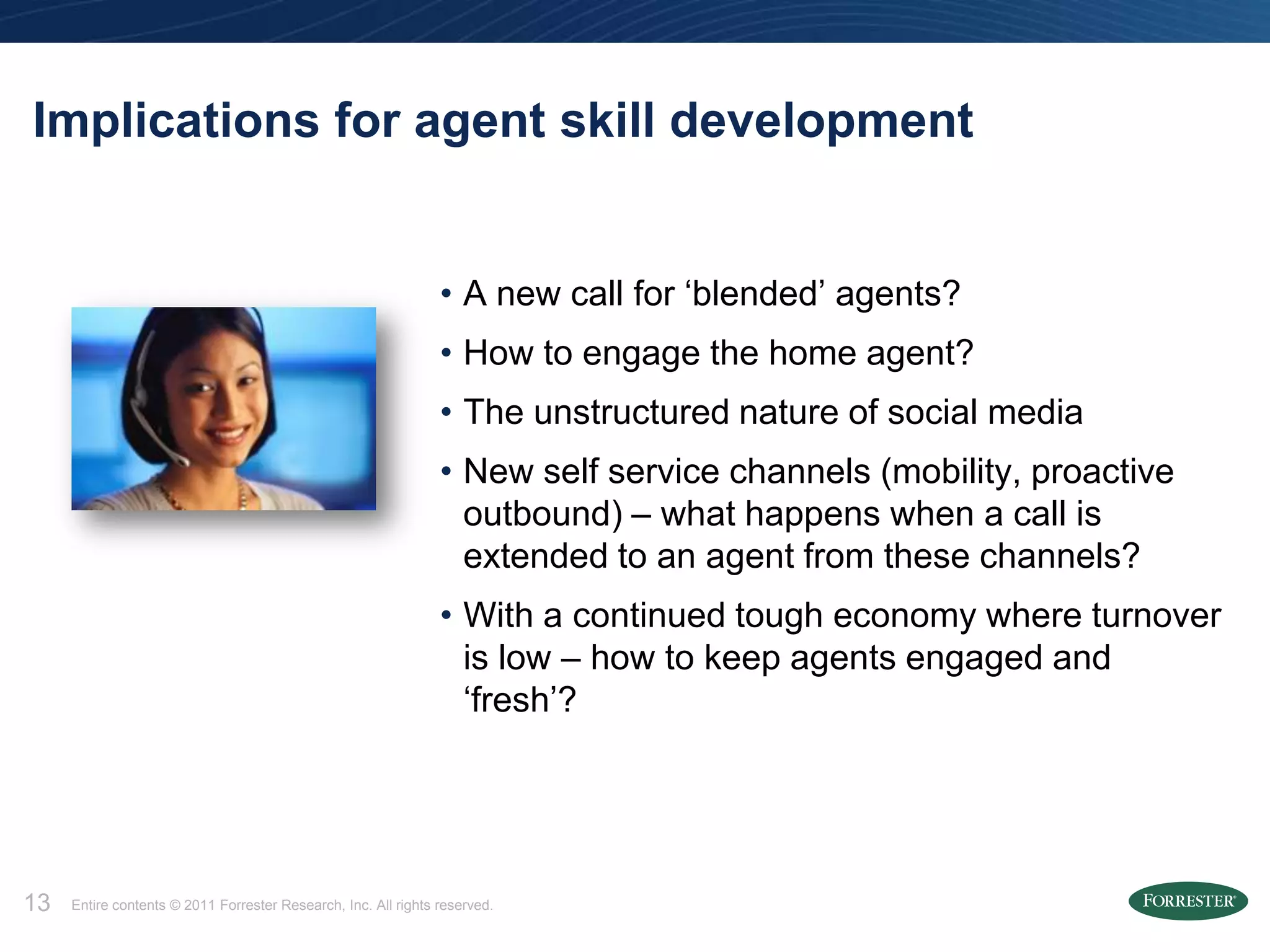 Implications for agent skill development


                                                                • A new call for ‘blended’ agents?
                                                                • How to engage the home agent?
                                                                • The unstructured nature of social media
                                                                • New self service channels (mobility, proactive
                                                                  outbound) – what happens when a call is
                                                                  extended to an agent from these channels?
                                                                • With a continued tough economy where turnover
                                                                  is low – how to keep agents engaged and
                                                                  ‘fresh’?




13   Entire contents © 2011 Forrester Research, Inc. All rights reserved.
 