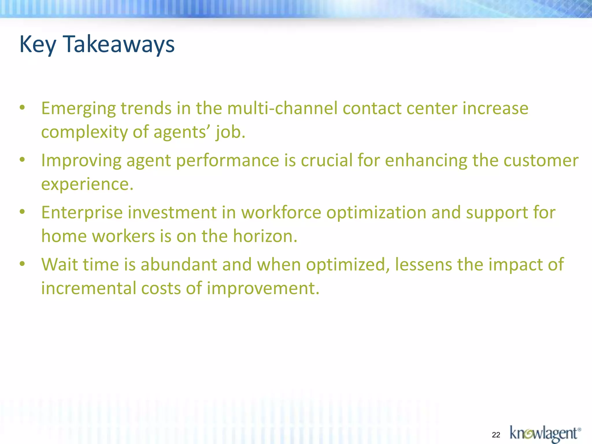 Key Takeaways

• Emerging trends in the multi-channel contact center increase
  complexity of agents’ job.
• Improving agent performance is crucial for enhancing the customer
  experience.
• Enterprise investment in workforce optimization and support for
  home workers is on the horizon.
• Wait time is abundant and when optimized, lessens the impact of
  incremental costs of improvement.




                                                        22
 